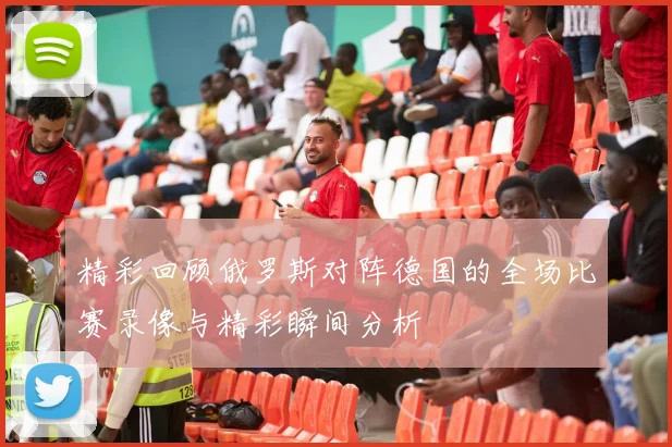 精彩回顾俄罗斯对阵德国的全场比赛录像与精彩瞬间分析