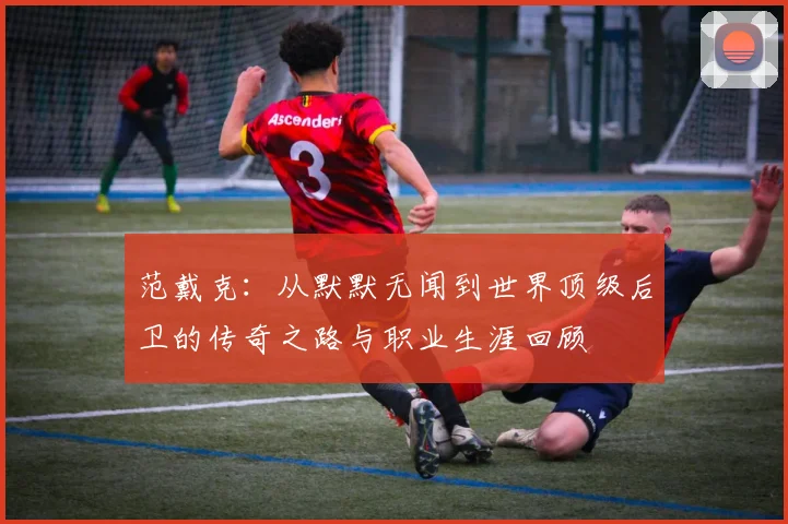 范戴克：从默默无闻到世界顶级后卫的传奇之路与职业生涯回顾