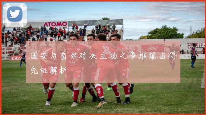 国安与首尔对决主场之争谁能占得先机解析