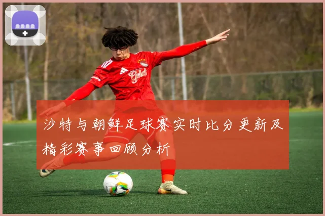 沙特与朝鲜足球赛实时比分更新及精彩赛事回顾分析
