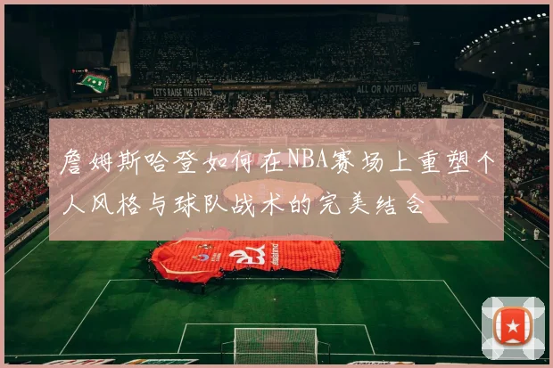 詹姆斯哈登如何在NBA赛场上重塑个人风格与球队战术的完美结合