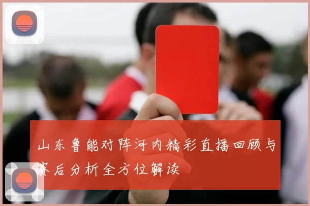 山东鲁能对阵河内精彩直播回顾与赛后分析全方位解读