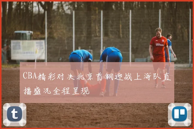 CBA精彩对决北京首钢迎战上海队直播盛况全程呈现