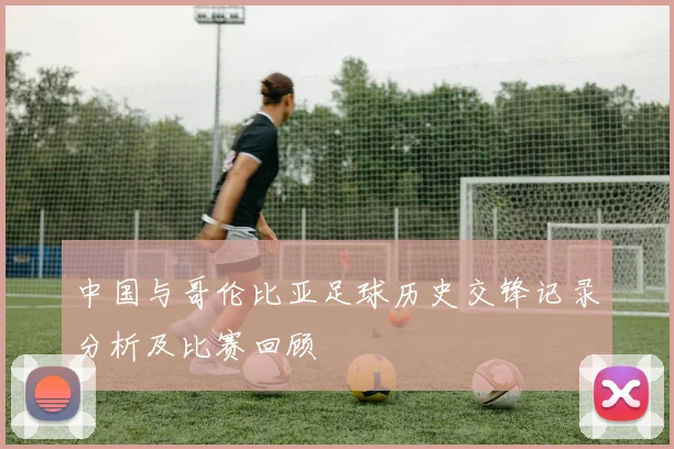 中国与哥伦比亚足球历史交锋记录分析及比赛回顾