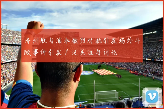 济州联与浦和激烈对抗引发场外斗殴事件引发广泛关注与讨论