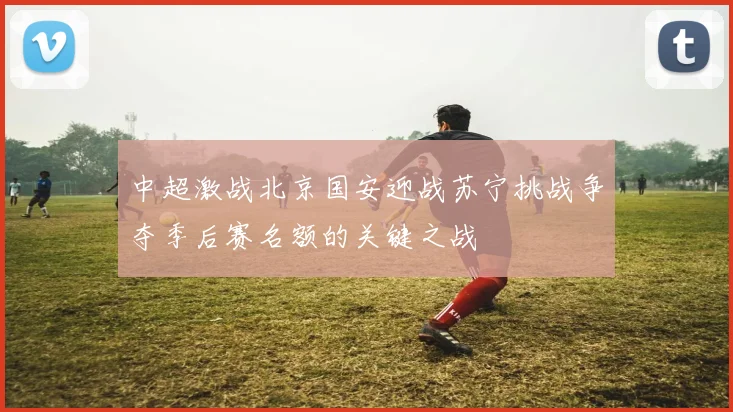 中超激战北京国安迎战苏宁挑战争夺季后赛名额的关键之战