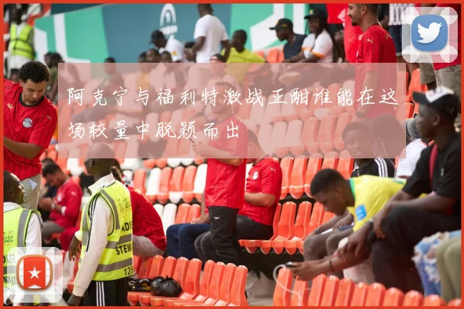 阿克宁与福利特激战正酣谁能在这场较量中脱颖而出