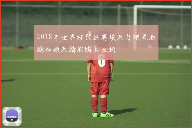 2018年世界杯预选赛埃及与刚果激战回顾及精彩瞬间分析