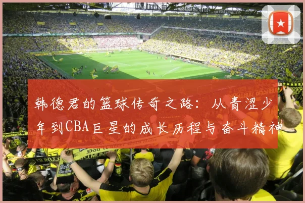 韩德君的篮球传奇之路：从青涩少年到CBA巨星的成长历程与奋斗精神