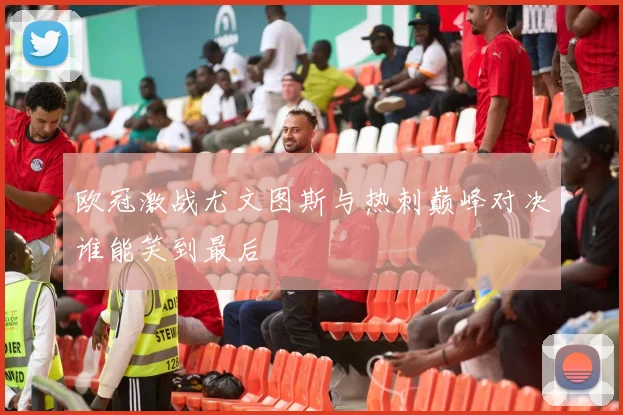 欧冠激战尤文图斯与热刺巅峰对决谁能笑到最后