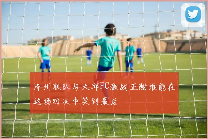 济州联队与大邱FC激战正酣谁能在这场对决中笑到最后