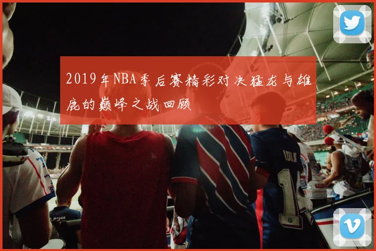 2019年NBA季后赛精彩对决猛龙与雄鹿的巅峰之战回顾