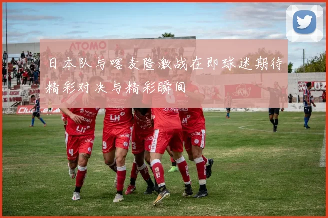 日本队与喀麦隆激战在即球迷期待精彩对决与精彩瞬间