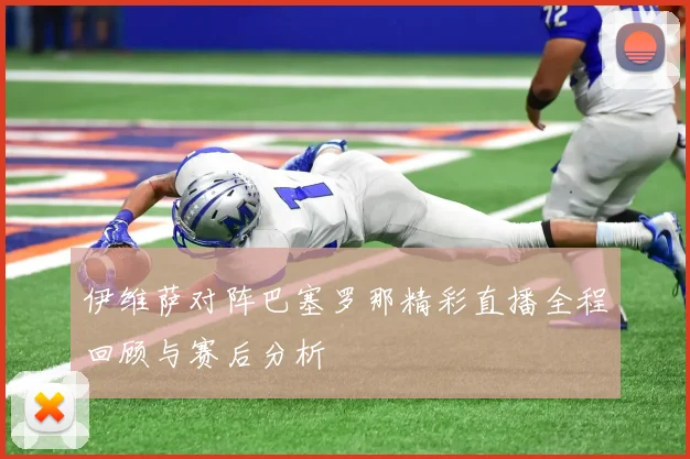 伊维萨对阵巴塞罗那精彩直播全程回顾与赛后分析