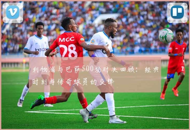 利物浦与巴萨500场对决回顾：经典时刻与传奇球员的交锋