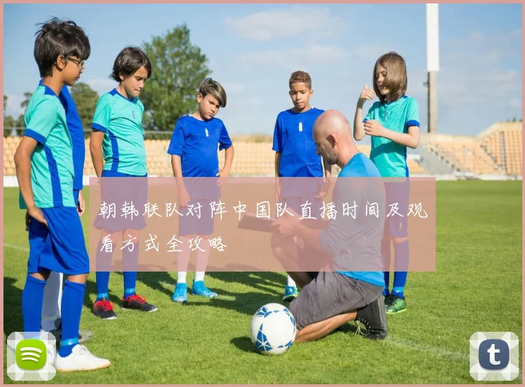 朝韩联队对阵中国队直播时间及观看方式全攻略