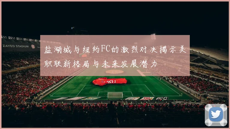 盐湖城与纽约FC的激烈对决揭示美职联新格局与未来发展潜力