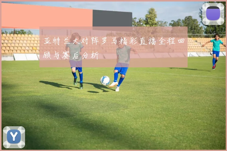 亚特兰大对阵罗马精彩直播全程回顾与赛后分析