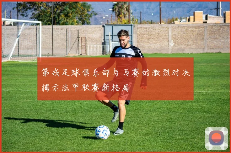 第戎足球俱乐部与马赛的激烈对决揭示法甲联赛新格局