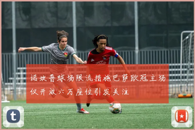 诺坎普球场限流措施巴萨欧冠主场仅开放六万座位引发关注