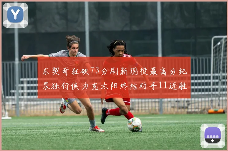 东契奇狂砍73分刷新现役最高分纪录独行侠力克太阳终结对手11连胜